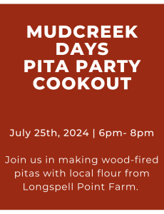 Poster reads: Mud Creek Days Pita Party Cookout. July 25th, 2024. 6-8pm. Join us in making wood-fired pitas with local flour from Longspell Point Farm. A photo of Mudley, the Front Street community oven, a chef, and a pita with toppings are pictured surrounding the text. 